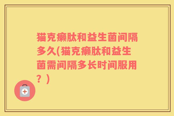 猫克癞肽和益生菌间隔多久(猫克癞肽和益生菌需间隔多长时间服用？)