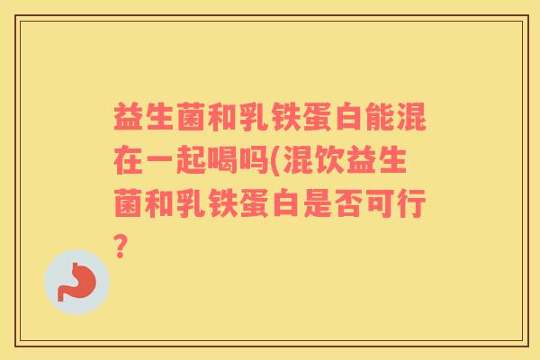 益生菌和乳铁蛋白能混在一起喝吗(混饮益生菌和乳铁蛋白是否可行？