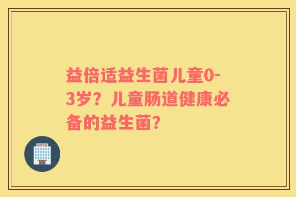 益倍适益生菌儿童0-3岁？儿童肠道健康必备的益生菌？