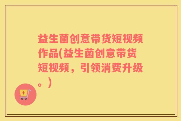 益生菌创意带货短视频作品(益生菌创意带货短视频，引领消费升级。)