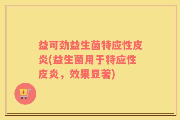 益可劲益生菌特应性皮炎(益生菌用于特应性皮炎,效果显著) 益可劲益生菌特应性皮炎(益生菌用于特应性皮炎,效果显著)