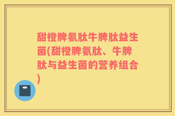 甜橙脾氨肽牛脾肽益生菌(甜橙脾氨肽、牛脾肽与益生菌的营养组合)