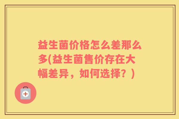 益生菌价格怎么差那么多(益生菌售价存在大幅差异，如何选择？)