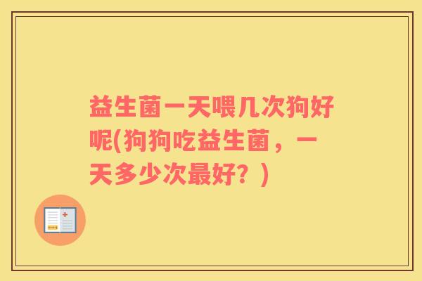 益生菌一天喂几次狗好呢(狗狗吃益生菌，一天多少次最好？)