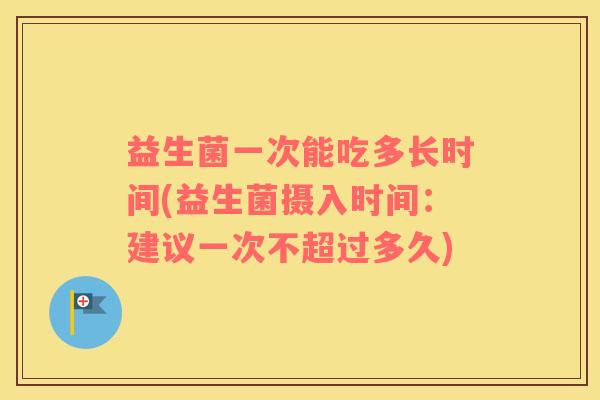 益生菌一次能吃多长时间(益生菌摄入时间：建议一次不超过多久)