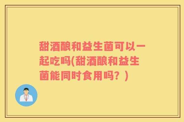 甜酒酿和益生菌可以一起吃吗(甜酒酿和益生菌能同时食用吗？)