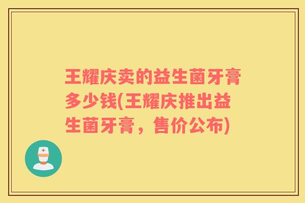 王耀庆卖的益生菌牙膏多少钱(王耀庆推出益生菌牙膏，售价公布)