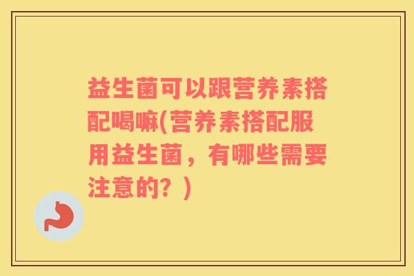 益生菌可以跟营养素搭配喝嘛(营养素搭配服用益生菌，有哪些需要注意的？)