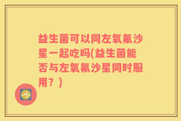 益生菌可以同左氧氟沙星一起吃吗(益生菌能否与左氧氟沙星同时服用？)