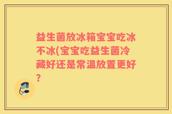 益生菌放冰箱宝宝吃冰不冰(宝宝吃益生菌冷藏好还是常温放置更好？
