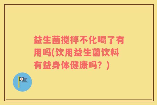 益生菌搅拌不化喝了有用吗(饮用益生菌饮料有益身体健康吗？)