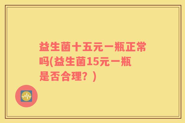 益生菌十五元一瓶正常吗(益生菌15元一瓶是否合理？)