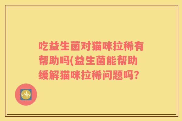 吃益生菌对猫咪拉稀有帮助吗(益生菌能帮助缓解猫咪拉稀问题吗？