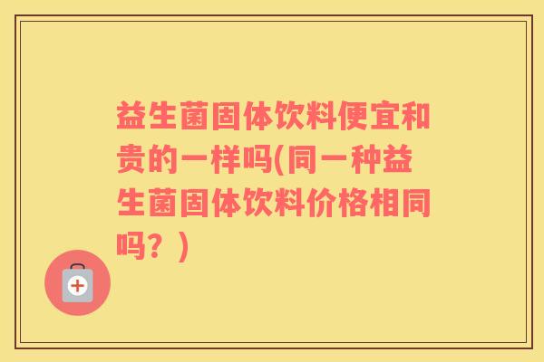 益生菌固体饮料便宜和贵的一样吗(同一种益生菌固体饮料价格相同吗？)