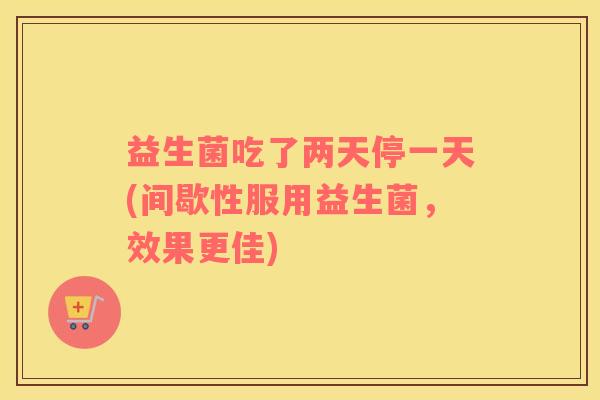 益生菌吃了两天停一天(间歇性服用益生菌，效果更佳)