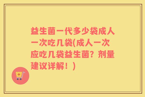 益生菌一代多少袋成人一次吃几袋(成人一次应吃几袋益生菌？剂量建议详解！)