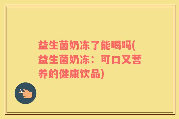 益生菌奶冻了能喝吗(益生菌奶冻：可口又营养的健康饮品)