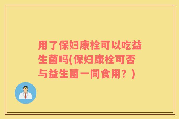 用了保妇康栓可以吃益生菌吗(保妇康栓可否与益生菌一同食用？)