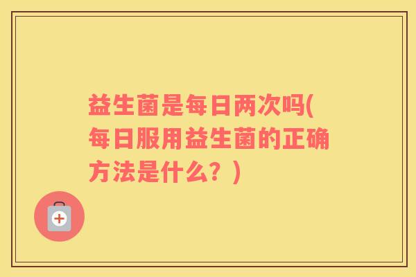 益生菌是每日两次吗(每日服用益生菌的正确方法是什么？)