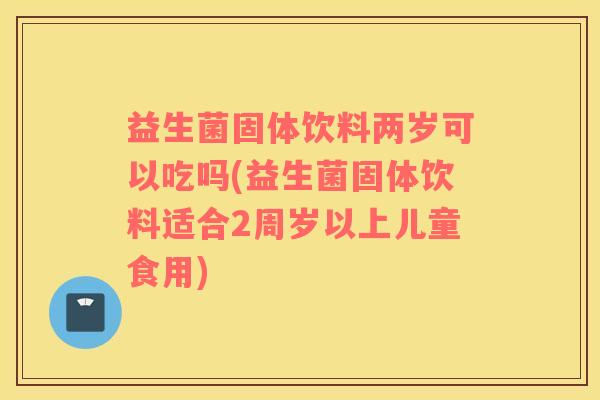益生菌固体饮料两岁可以吃吗(益生菌固体饮料适合2周岁以上儿童食用)
