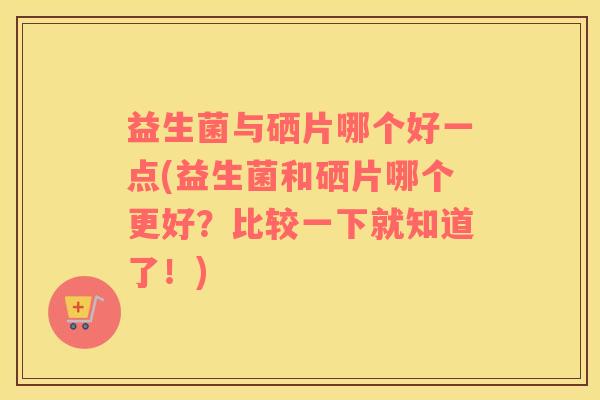 益生菌与硒片哪个好一点(益生菌和硒片哪个更好？比较一下就知道了！)