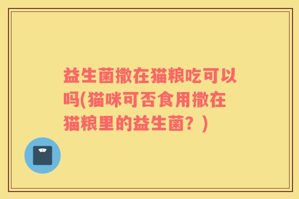 益生菌撒在猫粮吃可以吗(猫咪可否食用撒在猫粮里的益生菌？)