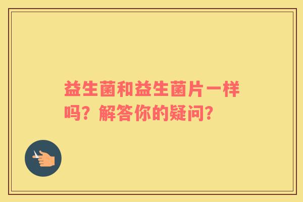 益生菌和益生菌片一样吗？解答你的疑问？