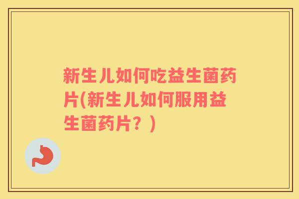 新生儿如何吃益生菌药片(新生儿如何服用益生菌药片？)