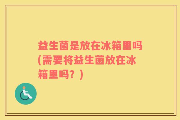 益生菌是放在冰箱里吗(需要将益生菌放在冰箱里吗？)