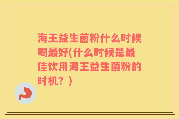 海王益生菌粉什么时候喝最好(什么时候是最佳饮用海王益生菌粉的时机？)
