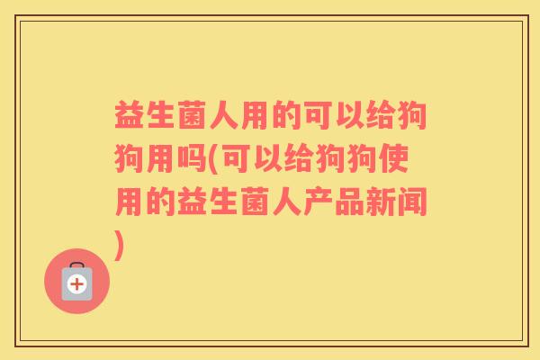 益生菌人用的可以给狗狗用吗(可以给狗狗使用的益生菌人产品新闻)