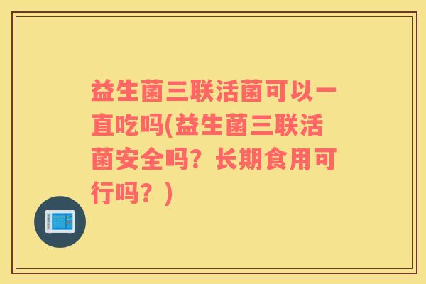 益生菌三联活菌可以一直吃吗(益生菌三联活菌安全吗？长期食用可行吗？)