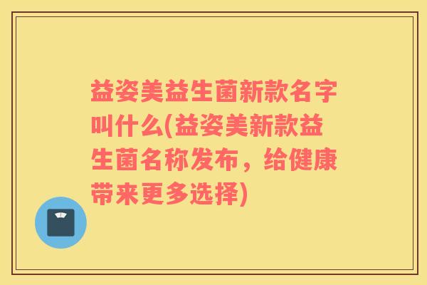 益姿美益生菌新款名字叫什么(益姿美新款益生菌名称发布，给健康带来更多选择)
