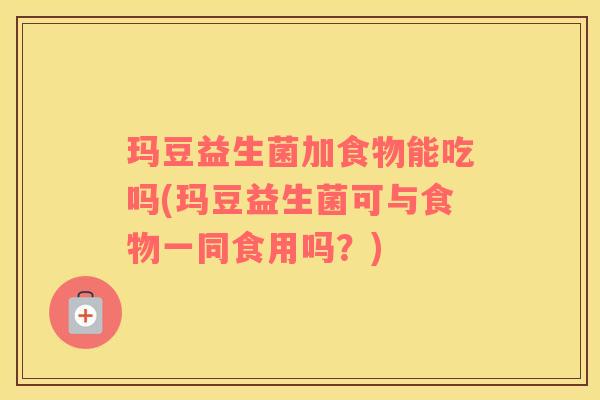 玛豆益生菌加食物能吃吗(玛豆益生菌可与食物一同食用吗？)
