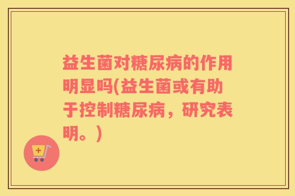 益生菌对糖尿病的作用明显吗(益生菌或有助于控制糖尿病，研究表明。)