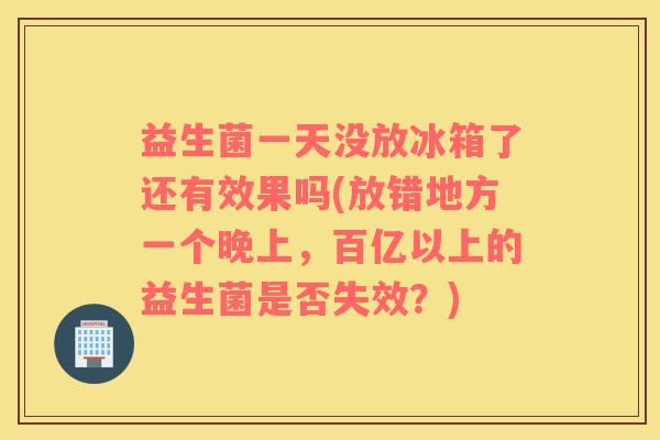 益生菌一天没放冰箱了还有效果吗(放错地方一个晚上，百亿以上的益生菌是否失效？)
