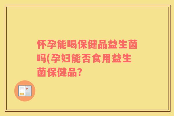 怀孕能喝保健品益生菌吗(孕妇能否食用益生菌保健品？