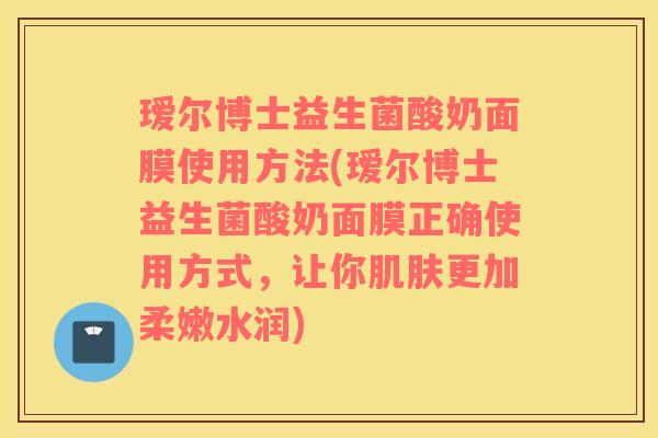 瑷尔博士益生菌酸奶面膜使用方法(瑷尔博士益生菌酸奶面膜正确使用方式，让你肌肤更加柔嫩水润)