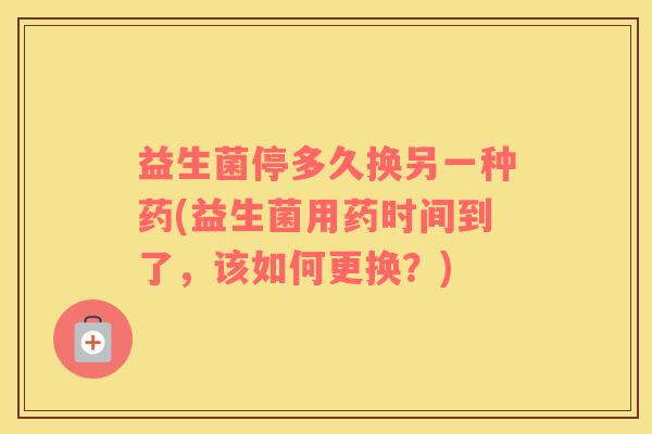 益生菌停多久换另一种药(益生菌用药时间到了,该如何更换?) 益生菌停多久换另一种药(益生菌用药时间到了,该如何更换?)