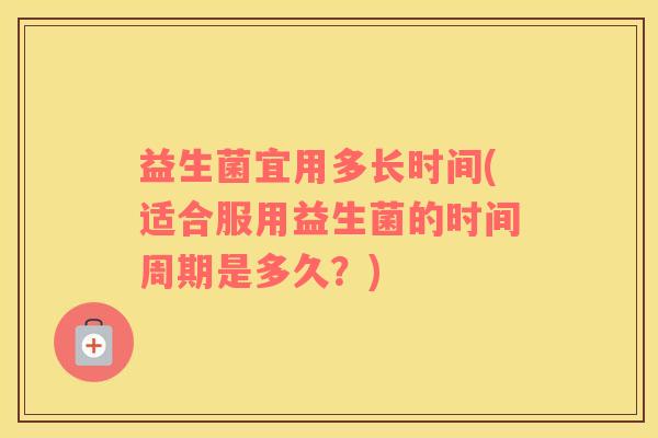 益生菌宜用多长时间(适合服用益生菌的时间周期是多久？)