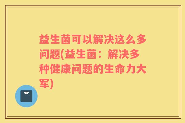 益生菌可以解决这么多问题(益生菌：解决多种健康问题的生命力大军)