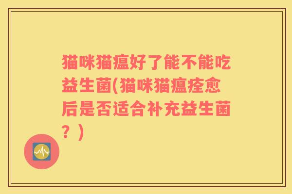 猫咪猫瘟好了能不能吃益生菌(猫咪猫瘟痊愈后是否适合补充益生菌？)
