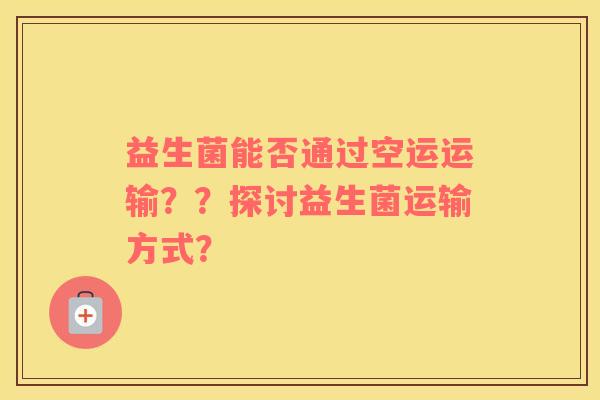 益生菌能否通过空运运输??探讨益生菌运输方式? 益生菌能否通过空运运输??探讨益生菌运输方式?