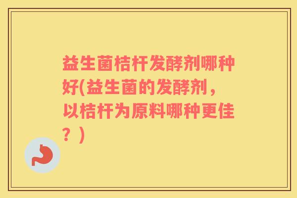 益生菌桔杆发酵剂哪种好(益生菌的发酵剂，以桔杆为原料哪种更佳？)