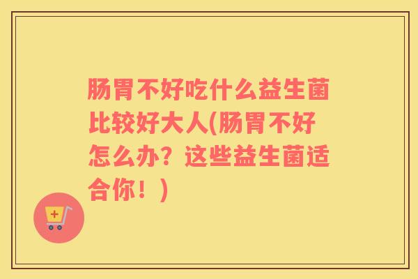 肠胃不好吃什么益生菌比较好大人(肠胃不好怎么办？这些益生菌适合你！)