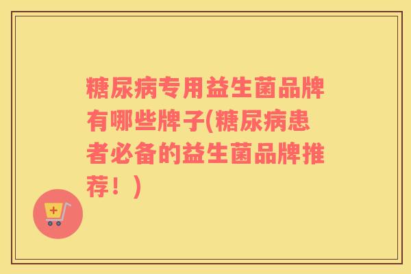 糖尿病专用益生菌品牌有哪些牌子(糖尿病患者必备的益生菌品牌推荐！)