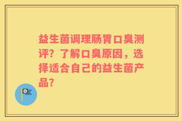 益生菌调理肠胃口臭测评？了解口臭原因，选择适合自己的益生菌产品？