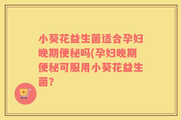 小葵花益生菌适合孕妇晚期便秘吗(孕妇晚期便秘可服用小葵花益生菌？