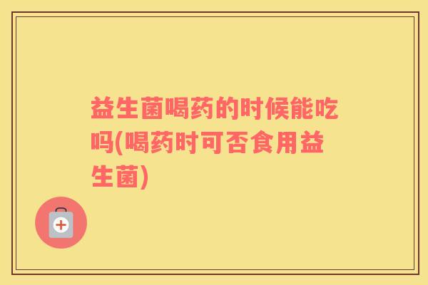 益生菌喝药的时候能吃吗(喝药时可否食用益生菌)