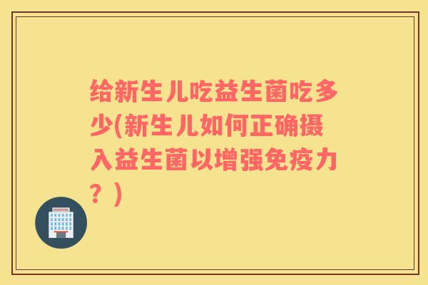 给新生儿吃益生菌吃多少(新生儿如何正确摄入益生菌以增强免疫力？)